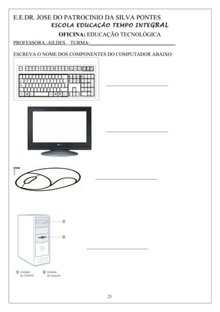 E.E.DR. JOSE DO PATROCINIO DA SILVA PONTES
ESCOLA EDUCAÇÃO TEMPO INTEGRAL
OFICINA: EDUCAÇÃO TECNOLÓGICA
PROFESSORA.:AILDES TURMA:__________________________________
ESCREVA O NOME DOS COMPONENTES DO COMPUTADOR ABAIXO:
_____________________________
_____________________________
_____________________________
_____________________________
21
 