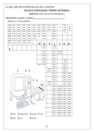 E.E.DR. JOSE DO PATROCINIO DA SILVA PONTES
ESCOLA EDUCAÇÃO TEMPO INTEGRAL
OFICINA: EDUCAÇÃO TECNOLÓGICA
PROFESSORA.:AILDES TURMA:__________________________________
RESOLVA A CRUZADINHA:
****
****
****
**
**
**
***
***
***
***
***
***
***
***
***
***
***
***
***
***
***
***
***
***
***
***
***
***
***
***
5
***
***
***
6
I
****
****
**
**
***
***
***
***
***
***
***
***
***
***
***
***
3 ***
***
4
****
****
**
**
***
***
***
***
***
***
***
***
2 ***
***
***
***
****
****
**
**
***
***
***
***
***
*** 1 M O N I T O R
7
T
***
***
***
***
***
***
***
***
****
****
***
***
***
***
***
***
***
***
***
***
***
***
***
***
***
***
***
***
***
***
***
***
***
***
***
***
***
***
***
***
***
***
***
***
***
***
***
***
***
***
***
***
***
***
***
***
***
***
***
***
***
***
***
***
***
***
***
***
***
***
***
***
***
***
***
***
****
****
***
***
***
***
***
***
***
***
***
***
****
****
***
***
***
***
***
***
***
***
***
***
****
****
***
***
***
***
***
***
***
***
***
***
****
****
***
***
***
***
***
***
***
***
***
***
****
****
***
***
***
***
***
***
***
***
***
***
****
****
***
***
***
***
***
***
***
***
***
***
****
****
***
***
***
***
22
 