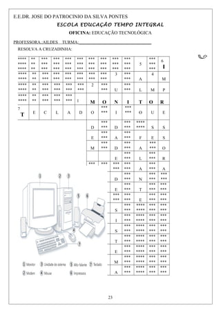 E.E.DR. JOSE DO PATROCINIO DA SILVA PONTES
ESCOLA EDUCAÇÃO TEMPO INTEGRAL
OFICINA: EDUCAÇÃO TECNOLÓGICA
PROFESSORA.:AILDES TURMA:__________________________________
RESOLVA A CRUZADINHA:
****
****
****
**
**
**
***
***
***
***
***
***
***
***
***
***
***
***
***
***
***
***
***
***
***
***
***
***
***
***
5
***
***
***
6
I
****
****
**
**
***
***
***
***
***
***
***
***
***
***
***
***
3 ***
*** A
4
M
****
****
**
**
***
***
***
***
***
***
***
***
2 ***
*** U
***
*** L M P
****
****
**
**
***
***
***
***
***
*** 1 M O N I T O R
7
T E C L A D O
***
*** I
***
*** O U E
D
***
*** D
***
***
****
**** S S
E
***
*** A
***
*** F E S
M
***
*** D
***
*** A
***
*** O
E
***
*** L
***
*** R
***
***
***
***
***
***
***
*** A
***
*** A
***
***
***
*** D
***
*** N
***
***
***
***
***
***
***
*** E
***
*** T
***
***
***
***
***
***
***
***
***
***
***
*** E
***
***
***
***
***
***
***
*** S
***
***
****
****
***
***
***
***
***
***
***
*** I
***
***
****
****
***
***
***
***
***
***
***
*** S
***
***
****
****
***
***
***
***
***
***
***
*** T
***
***
****
****
***
***
***
***
***
***
***
*** E
***
***
****
****
***
***
***
***
***
***
***
*** M
***
***
****
****
***
***
***
***
***
***
***
*** A
***
***
****
****
***
***
***
***
23
 