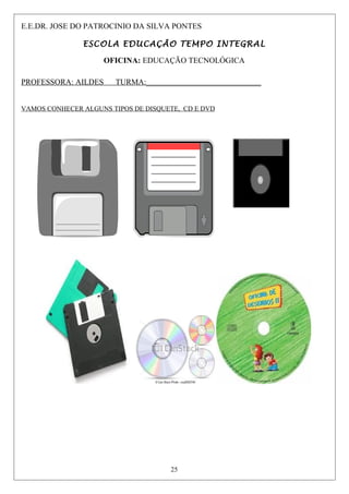 E.E.DR. JOSE DO PATROCINIO DA SILVA PONTES
ESCOLA EDUCAÇÃO TEMPO INTEGRAL
OFICINA: EDUCAÇÃO TECNOLÓGICA
PROFESSORA: AILDES TURMA:_____________________________
VAMOS CONHECER ALGUNS TIPOS DE DISQUETE, CD E DVD
25
 