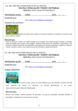 E.E. DR. JOSE DO PATROCINIO DA SILVA PONTES
ESCOLA EDUCAÇÃO TEMPO INTEGRAL
OFICINA: EDUCAÇÃO TECNOLÓGICA
PROFESSORA.:AILDES TURMA:___________________________DATA____/____/____
PLANO DE AULA
Fonte: http://www.escolagames.com.br/jogos/
ANIMAIS SILVESTRES
Deslize as faixas para montar os animais silvestres e conhecer um pouco mais
sobre cada um deles!
Metodologia:
Para as crianças, montar um quebra-cabeça é um desafio, pois elas precisam ordenar e encaixar
todas as peças para compor uma imagem. Através desta busca de soluções e alternativas, fica
evidente o desenvolvimento de habilidades importantes em diversos aspectos: cognitivos, motores,
visuais, sociais e outros. Uma aventura que traz diversão e desenvolvimento!
E.E. DR. JOSE DO PATROCINIO DA SILVA PONTES
ESCOLA EDUCAÇÃO TEMPO INTEGRAL
OFICINA: EDUCAÇÃO TECNOLÓGICA
PROFESSORA.:AILDES TURMA:___________________________DATA____/____/____
PLANO DE AULA
Fonte: http://www.escolagames.com.br/jogos/
CORAL DIDÁTICO
No fundo do mar, existe um Coral Didático que vai encantar a todos! Com ele
você aprende as letras, os números, as formas geométricas e as cores.
Jogo educativo para a fase de alfabetização.
Metodologia
Brincar com bolhas. Jeitinho gostoso de aprender, no qual as instruções narradas facilitam a
brincadeira e dispensam a presença de um tutor.
37
 