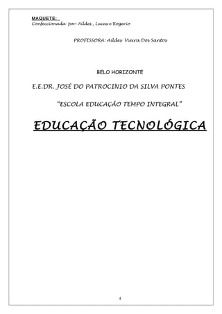 MAQUETE:
Confeccionada por: Aildes , Lucas e Rogerio
PROFESSORA: Aildes Vieira Dos Santos
BELO HORIZONTE
E.E.DR. JOSÉ DO PATROCINIO DA SILVA PONTES
“ESCOLA EDUCAÇÃO TEMPO INTEGRAL”
EDUCAÇÃO TECNOLÓGICA
4
 