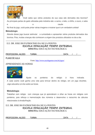 Você sabia que vários produtos da sua casa são derivados dos bovinos?
As principais partes do gado utilizadas pela indústria são: a carne, o leite, o chifre, o couro, o sebo
e a cauda.
No final do jogo, você pode pintar várias imagens e mostrar que é um verdadeiro artista!
Metodologia
Através desse jogo buscar estimular a curiosidade e apresentar vários produtos derivados dos
bovinos. Pois, muitas crianças não conhecem a origem dos produtos utilizados no dia a dia.
________________________________________________________________________________
E.E. DR. JOSE DO PATROCINIO DA SILVA PONTES
ESCOLA EDUCAÇÃO TEMPO INTEGRAL
OFICINA: EDUCAÇÃO TECNOLÓGICA
PROFESSORA.:AILDES TURMA:___________________________DATA____/____/____
PLANO DE AULA
Fonte: http://www.escolagames.com.br/jogos/
APRENDENDO AS HORAS
Ajuste os ponteiros do relógio à hora indicada.
A cada acerto você ganha uma vida para brincar dentro do relógio, em um jogo divertido.
Jogo educativo on-line sobre as horas.
Metodologia
Trabalhar com relógio com crianças que já aprenderam a olhar as horas em relógios com
ponteiros, pois reforça a memorização dos números e desenvolve o raciocínio de cálculos
relacionados à divisão/fração.
E.E. DR. JOSE DO PATROCINIO DA SILVA PONTES
ESCOLA EDUCAÇÃO TEMPO INTEGRAL
OFICINA: EDUCAÇÃO TECNOLÓGICA
PROFESSORA.:AILDES TURMA:___________________________DATA____/____/____
40
 