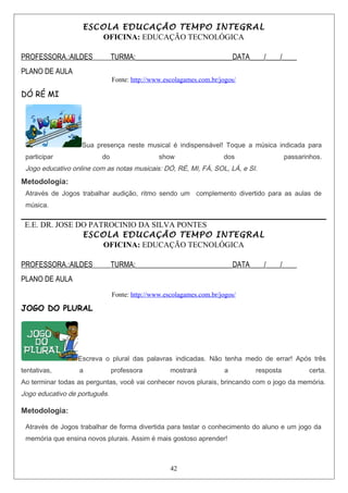ESCOLA EDUCAÇÃO TEMPO INTEGRAL
OFICINA: EDUCAÇÃO TECNOLÓGICA
PROFESSORA.:AILDES TURMA:___________________________DATA____/____/____
PLANO DE AULA
Fonte: http://www.escolagames.com.br/jogos/
DÓ RÉ MI
Sua presença neste musical é indispensável! Toque a música indicada para
participar do show dos passarinhos.
Jogo educativo online com as notas musicais: DÓ, RÉ, MI, FÁ, SOL, LÁ, e SI.
Metodologia:
Através de Jogos trabalhar audição, ritmo sendo um complemento divertido para as aulas de
música.
E.E. DR. JOSE DO PATROCINIO DA SILVA PONTES
ESCOLA EDUCAÇÃO TEMPO INTEGRAL
OFICINA: EDUCAÇÃO TECNOLÓGICA
PROFESSORA.:AILDES TURMA:___________________________DATA____/____/____
PLANO DE AULA
Fonte: http://www.escolagames.com.br/jogos/
JOGO DO PLURAL
Escreva o plural das palavras indicadas. Não tenha medo de errar! Após três
tentativas, a professora mostrará a resposta certa.
Ao terminar todas as perguntas, você vai conhecer novos plurais, brincando com o jogo da memória.
Jogo educativo de português.
Metodologia:
Através de Jogos trabalhar de forma divertida para testar o conhecimento do aluno e um jogo da
memória que ensina novos plurais. Assim é mais gostoso aprender!
42
 