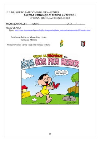 E.E. DR. JOSE DO PATROCINIO DA SILVA PONTES
ESCOLA EDUCAÇÃO TEMPO INTEGRAL
OFICINA: EDUCAÇÃO TECNOLÓGICA
PROFESSORA.:AILDES TURMA:___________________________DATA____/____/____
PLANO DE AULA
Fonte: http://www.jogosdaescola.com.br/play/images/atividades_matematica/matematica02/monica.html
Estudando Leitura e Matemática com a
Turma da Mônica
Primeiro vamos ver se você está bom de leitura!
43
 