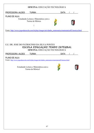 OFICINA: EDUCAÇÃO TECNOLÓGICA
PROFESSORA.:AILDES TURMA:_________________________DATA____/____/____
PLANO DE AULA
Estudando Leitura e Matemática com a
Turma da Mônica
!
Fonte: http://www.jogosdaescola.com.br/play/images/atividades_matematica/matematica02/monica.html
E.E. DR. JOSE DO PATROCINIO DA SILVA PONTES
ESCOLA EDUCAÇÃO TEMPO INTEGRAL
OFICINA: EDUCAÇÃO TECNOLÓGICA
PROFESSORA.:AILDES TURMA:_________________________DATA____/____/____
PLANO DE AULA
Fonte: http://www.jogosdaescola.com.br/play/images/atividades_matematica/matematica02/monica.html
Estudando Leitura e Matemática com a
Turma da Mônica!
47
 