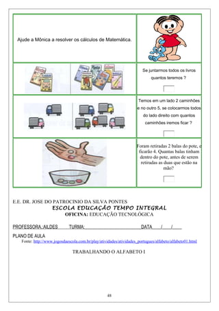 E.E. DR. JOSE DO PATROCINIO DA SILVA PONTES
ESCOLA EDUCAÇÃO TEMPO INTEGRAL
OFICINA: EDUCAÇÃO TECNOLÓGICA
PROFESSORA.:AILDES TURMA:_________________________DATA____/____/____
PLANO DE AULA
Fonte: http://www.jogosdaescola.com.br/play/atividades/atividades_portugues/alfabeto/alfabeto01.html
TRABALHANDO O ALFABETO I
48
Ajude a Mônica a resolver os cálculos de Matemática.
Se juntarmos todos os livros
quantos teremos ?
Temos em um lado 2 caminhões
e no outro 5, se colocarmos todos
do lado direito com quantos
caminhões iremos ficar ?
Foram retiradas 2 balas do pote, e
ficarão 4. Quantas balas tinham
dentro do pote, antes de serem
retiradas as duas que estão na
mão?
 