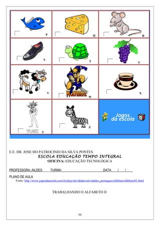 P Q R
S
T U
V
W
X
Y
Z
E.E. DR. JOSE DO PATROCINIO DA SILVA PONTES
ESCOLA EDUCAÇÃO TEMPO INTEGRAL
OFICINA: EDUCAÇÃO TECNOLÓGICA
PROFESSORA.:AILDES TURMA:_________________________DATA____/____/____
PLANO DE AULA
Fonte: http://www.jogosdaescola.com.br/play/atividades/atividades_portugues/alfabeto/alfabeto01.html
TRABALHANDO O ALFABETO II
50
 