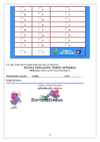A B C
D E F
G H I
J K L
M N O
P Q R
S T U
V W X
Y Z
E.E. DR. JOSE DO PATROCINIO DA SILVA PONTES
ESCOLA EDUCAÇÃO TEMPO INTEGRAL
OFICINA: EDUCAÇÃO TECNOLÓGICA
PROFESSORA.:AILDES TURMA:_________________________DATA____/____/____
PLANO DE AULA
Fonte: http://www.jogosdaescola.com.br/play/atividades/atividades_portugues/Borboletinha_Internet/borboletinha.html
COPIE O TEXTO AO LADO
estudando com a
Borboletinha
54
 