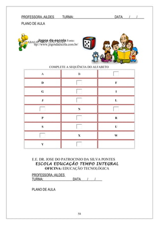 PROFESSORA.:AILDES TURMA:_________________________DATA____/____/____
PLANO DE AULA
TRABALHANDO AS SÍLABAS
COMPLETE A SEQUÊNCIA DO ALFABETO
A B
D F
G I
J L
N
P R
S U
X W
Y
E.E. DR. JOSE DO PATROCINIO DA SILVA PONTES
ESCOLA EDUCAÇÃO TEMPO INTEGRAL
OFICINA: EDUCAÇÃO TECNOLÓGICA
PROFESSORA.:AILDES
TURMA:__________________DATA____/____/____
PLANO DE AULA
Jogos da escola Fonte:
ttp://www.jogosdaescola.com.br/
58
 