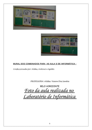 MURAL DOS COMBINADOS PARA AS AULA S DE INFORMÁTICA ;
Confeccionada por: Aildes, Antonio e Agildo.
PROFESSORA: Aildes Vieira Dos Santos
BELO HORIZONTE
Foto da aula realizada no
Laboratório de Informática
6
 