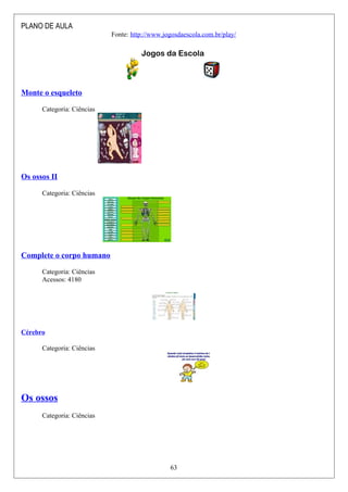 PLANO DE AULA
Fonte: http://www.jogosdaescola.com.br/play/
Jogos da Escola
Monte o esqueleto
Categoria: Ciências
Os ossos II
Categoria: Ciências
Complete o corpo humano
Categoria: Ciências
Acessos: 4180
Cérebro
Categoria: Ciências
Os ossos
Categoria: Ciências
63
 