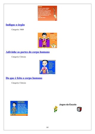 Indique o órgão
Categoria:: 9004
Adivinhe as partes do corpo humano
Categoria: Ciências
Do que é feito o corpo humano
Categoria: Ciências
Jogos da Escola
64
 