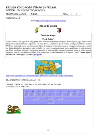 ESCOLA EDUCAÇÃO TEMPO INTEGRAL
OFICINA: EDUCAÇÃO TECNOLÓGICA
PROFESSORA.:AILDES TURMA:_________________________DATA____/____/____
PLANO DE AULA
Fonte: http://www.jogosdaescola.com.br/play/
Jogos da Escola
Quebra-cabeça:
Você Sabia?
Quebra-cabeça é um jogo onde um jogador deve resolver um problema proposto. Nesse tipo de jogo, o raciocínio
é bem mais importante que a agilidade e a força física. Acredita-se que a história começou quando no século
XVIII um cartógrafo colou um mapa a uma tábua de madeira. Os primeiros quebra-cabeças eram desenhos feitos
em tábuas de madeira que depois eram cortados em vários pedaços com uma serra. Atualmente os mais comuns
são feitos em algum tipo papel resistente e possuem as mais variadas imagens impressas, sendo as mais comuns
paisagens naturais, reproduções de obras de artes famosas e construções típicas de alguma cidade.Vamos Jogar?
Escolha um e bom jogo! >>Fonte: Wikipédia
http://www.jogosdaescola.com.br/play/index.php/quebra-cabecas/505-shape-fold-animals
TRABALHANDO COM OS ANIMAIS - CH
COMPLETE COM AS LETRAS FALTANTES, SEPARE AS SÍLABAS
E REESCREVA A PALAVRA!
C H I M P A N Z É
65
 