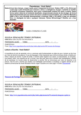 Passatempo : Você Sabia?
Neste brincar das crianças, o jogo é parte, pois é inseparável do brincar. Chateu (1987, p.14), afirma que
é pelo jogo e pelo brinquedo que crescem a alma e a inteligência. O jogar, é potente no sentido
de disparar processos cognitivos, bem como a plasticidade cerebral em quem o pratica. Desta
forma, parte a ideia de um ambiente desafiador, proporcionado através do ato de jogar, de forma
descompromissada para que assim não perca a essência da brincadeira, que conforme Machado
(2004, p.30) é uma atividade desinteressada e Huizinga (1990, p.16) define o jogo em atividade
livre, [...] desligada de todo e qualquer interesse. Vamos Brincar/Jogar? Escolha um e boa
diversão!
SARA COOKING CLASS
ESCOLA EDUCAÇÃO TEMPO INTEGRAL
OFICINA: EDUCAÇÃO TECNOLÓGICA
PROFESSORA.:AILDES TURMA:_________________________DATA____/____/____
PLANO DE AULA
Fonte: http://www.jogosdaescola.com.br/play/index.php/escrita/445-tesouro-da-formiga
Leitura e Escrita : Você Sabia?
A importância do ato de aprender a ler e a escrever está fundamentada na idéia de que o homem se faz livre
por meio do domínio da palavra. O uso da linguagem é tão importante que a linha do tempo divide a história em
antes e depois da escrita. A partir de então, o homem pôde registrar sua cultura, as descobertas, as emoções,
sua poesia, enfim, sua maneira de ver o mundo. Isso não quer dizer que o homem não manifestasse o desejo
de se expressar no mundo antes de desenvolver a escrita. Ele se comunicava por meio do desenho e da
pintura, mas foi com a escrita que ampliou sua habilidade comunicativa e socializou o registro através de um
sistema convencional de sinais fechados.Vamos Jogar? Escolha um e bom jogo! >>Fonte: Educacional
Tesouro da Formiga
______________________________________________________________________________________
ESCOLA EDUCAÇÃO TEMPO INTEGRAL
OFICINA: EDUCAÇÃO TECNOLÓGICA
PROFESSORA.:AILDES TURMA:_________________________DATA____/____/____
PLANO DE AULA
Fonte: http://www.jogosdaescola.com.br/play/index.php/memoria/91-memoria-imagem-e-palavra
68
 