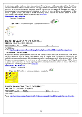 As primeiras cruzadas modernas foram elaboradas por Arthur Wynne e publicadas no jornal New York World,
em 1913. Durante a infância, Wynne conviveu com jogos de encaixar letras em espaços delimitados por um
quadrado, de modo que formassem diferentes palavras, na horizontal ou na vertical. A inovação do inglês foi
dar dicas para preencher os espaços, ao invés de dar as palavras de uma vez. O jogo foi publicado em 1913 e,
devido ao grande sucesso, no início da década seguinte já estava presente nos maiores jornais do mundo
todo. Vamos Jogar? Escolha um e bom jogo! >>Fonte: Wikipédia
Cruzadinha dos Animais
Categoria: Cruzadinhas
O que fazer? Descubra os enigmas e complete a cruzadinha!
ESCOLA EDUCAÇÃO TEMPO INTEGRAL
OFICINA: EDUCAÇÃO TECNOLÓGICA
PROFESSORA.:AILDES TURMA:_________________________DATA____/____/____
PLANO DE AULA
Fonte: http://www.jogosdaescola.com.br/play/index.php/cruzadinhas/229-cruzadinha-das-palavras
Cruzadinhas : Você Sabia?
As primeiras cruzadas modernas foram elaboradas por Arthur Wynne e publicadas no jornal New York World,
em 1913. Durante a infância, Wynne conviveu com jogos de encaixar letras em espaços delimitados por um
quadrado, de modo que formassem diferentes palavras, na horizontal ou na vertical. A inovação do inglês foi dar
dicas para preencher os espaços, ao invés de dar as palavras de uma vez. O jogo foi publicado em 1913 e, devido
ao grande sucesso, no início da década seguinte já estava presente nos maiores jornais do mundo todo. Vamos
Jogar? Escolha um e bom jogo! >>Fonte: Wikipédia
Cruzadinha das Palavras
Categoria: Cruzadinhas
O que fazer? Descubra os enigmas e complete a cruzadinha!
__________________________________________________________________________
_________
ESCOLA EDUCAÇÃO TEMPO INTEGRAL
OFICINA: EDUCAÇÃO TECNOLÓGICA
PROFESSORA.:AILDES TURMA:_________________________DATA____/____/____
PLANO DE AULA
Fonte: http://www.jogosdaescola.com.br/play/index.php/cruzadinhas/226-cruzadinha-dos-alimentos
70
 