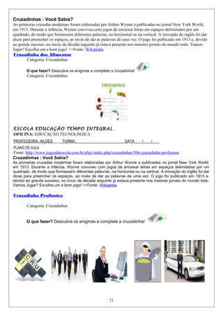 Cruzadinhas : Você Sabia?
As primeiras cruzadas modernas foram elaboradas por Arthur Wynne e publicadas no jornal New York World,
em 1913. Durante a infância, Wynne conviveu com jogos de encaixar letras em espaços delimitados por um
quadrado, de modo que formassem diferentes palavras, na horizontal ou na vertical. A inovação do inglês foi dar
dicas para preencher os espaços, ao invés de dar as palavras de uma vez. O jogo foi publicado em 1913 e, devido
ao grande sucesso, no início da década seguinte já estava presente nos maiores jornais do mundo todo. Vamos
Jogar? Escolha um e bom jogo! >>Fonte: Wikipédia
Cruzadinha dos Alimentos
Categoria: Cruzadinhas
O que fazer? Descubra os enigmas e complete a cruzadinha!
Categoria: Cruzadinhas
ESCOLA EDUCAÇÃO TEMPO INTEGRAL
OFICINA: EDUCAÇÃO TECNOLÓGICA
PROFESSORA.:AILDES TURMA:_________________________DATA____/____/____
PLANO DE AULA
Fonte: http://www.jogosdaescola.com.br/play/index.php/cruzadinhas/506-cruzadinha-profissoes
Cruzadinhas : Você Sabia?
As primeiras cruzadas modernas foram elaboradas por Arthur Wynne e publicadas no jornal New York World,
em 1913. Durante a infância, Wynne conviveu com jogos de encaixar letras em espaços delimitados por um
quadrado, de modo que formassem diferentes palavras, na horizontal ou na vertical. A inovação do inglês foi dar
dicas para preencher os espaços, ao invés de dar as palavras de uma vez. O jogo foi publicado em 1913 e,
devido ao grande sucesso, no início da década seguinte já estava presente nos maiores jornais do mundo todo.
Vamos Jogar? Escolha um e bom jogo! >>Fonte: Wikipédia
Cruzadinha Profissões
Categoria: Cruzadinhas
O que fazer? Descubra os enigmas e complete a cruzadinha!
71
 