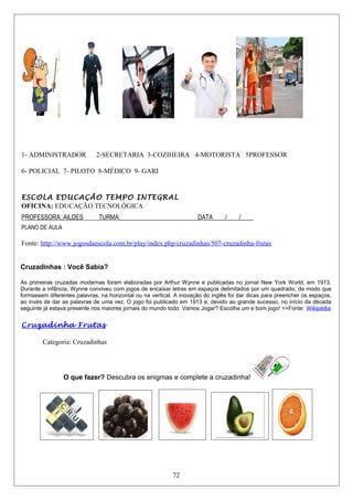 1- ADMINISTRADOR 2-SECRETARIA 3-COZIHEIRA 4-MOTORISTA 5PROFESSOR
6- POLICIAL 7- PILOTO 8-MÉDICO 9- GARI
ESCOLA EDUCAÇÃO TEMPO INTEGRAL
OFICINA: EDUCAÇÃO TECNOLÓGICA
PROFESSORA.:AILDES TURMA:_________________________DATA____/____/____
PLANO DE AULA
Fonte: http://www.jogosdaescola.com.br/play/index.php/cruzadinhas/507-cruzadinha-frutas
Cruzadinhas : Você Sabia?
As primeiras cruzadas modernas foram elaboradas por Arthur Wynne e publicadas no jornal New York World, em 1913.
Durante a infância, Wynne conviveu com jogos de encaixar letras em espaços delimitados por um quadrado, de modo que
formassem diferentes palavras, na horizontal ou na vertical. A inovação do inglês foi dar dicas para preencher os espaços,
ao invés de dar as palavras de uma vez. O jogo foi publicado em 1913 e, devido ao grande sucesso, no início da década
seguinte já estava presente nos maiores jornais do mundo todo. Vamos Jogar? Escolha um e bom jogo! >>Fonte: Wikipédia
Cruzadinha Frutas
Categoria: Cruzadinhas
O que fazer? Descubra os enigmas e complete a cruzadinha!
72
 