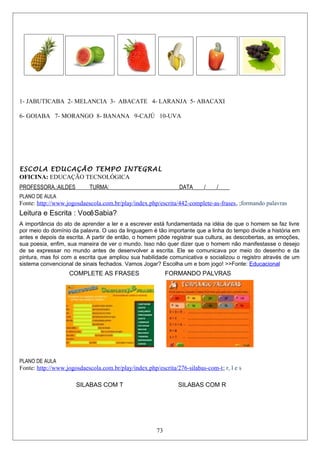 1- JABUTICABA 2- MELANCIA 3- ABACATE 4- LARANJA 5- ABACAXI
6- GOIABA 7- MORANGO 8- BANANA 9-CAJÚ 10-UVA
ESCOLA EDUCAÇÃO TEMPO INTEGRAL
OFICINA: EDUCAÇÃO TECNOLÓGICA
PROFESSORA.:AILDES TURMA:_________________________DATA____/____/____
PLANO DE AULA
Fonte: http://www.jogosdaescola.com.br/play/index.php/escrita/442-complete-as-frases, ;formando palavras
Leitura e Escrita : VocêSabia?
A importância do ato de aprender a ler e a escrever está fundamentada na idéia de que o homem se faz livre
por meio do domínio da palavra. O uso da linguagem é tão importante que a linha do tempo divide a história em
antes e depois da escrita. A partir de então, o homem pôde registrar sua cultura, as descobertas, as emoções,
sua poesia, enfim, sua maneira de ver o mundo. Isso não quer dizer que o homem não manifestasse o desejo
de se expressar no mundo antes de desenvolver a escrita. Ele se comunicava por meio do desenho e da
pintura, mas foi com a escrita que ampliou sua habilidade comunicativa e socializou o registro através de um
sistema convencional de sinais fechados. Vamos Jogar? Escolha um e bom jogo! >>Fonte: Educacional
COMPLETE AS FRASES FORMANDO PALVRAS
PLANO DE AULA
Fonte: http://www.jogosdaescola.com.br/play/index.php/escrita/276-silabas-com-t; r, l e s
SILABAS COM T SILABAS COM R
73
 