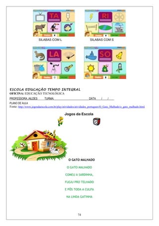 SILABAS COM L SILABAS COM S
ESCOLA EDUCAÇÃO TEMPO INTEGRAL
OFICINA: EDUCAÇÃO TECNOLÓGICA
PROFESSORA.:AILDES TURMA:_________________________DATA____/____/____
PLANO DE AULA
Fonte: http://www.jogosdaescola.com.br/play/atividades/atividades_portugues/O_Gato_Malhado/o_gato_malhado.html
Jogos da Escola
O GATO MALHADO
O GATO MALHADO
COMEU A SARDINHA,
FUGIU PRO TELHADO
E PÔS TODA A CULPA
NA LINDA GATINHA
74
 