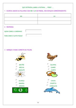 QUE DISTRAÍDA,LAMBIA A PATINHA ... PODE? ...
1 - ESCREVA ABAIXO AS PALAVRAS COM NH E LH DO POEMA, NOS ESPAÇOS CORRESPONDENTES
NH LH
2 – RESPONDA
QUEM COMEU A SARDINHA?
PARA ONDE O GATO FUGIU?
3 - MARQUE O NOME CORRETO DA FIGURA
ABUTRE
ABELHA
ABACATE
GALINHA
GAMBÁ
GARFO
ALIANÇA
AMANDA
ARANHA
CHUVA
CHUPETA
CHOCALHO
75
 