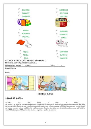 DINHEIRO
DINAMITE
DIAMANTE
GORDINHO
GOLFINHO
GOLEIRO
MOEDA
MORANGO
MOCHILA
SARDINHA
SABONETE
SAMBA
TELHA
TENDA
TELA
GARFINHO
GATINHA
GALINHO
ESCOLA EDUCAÇÃO TEMPO INTEGRAL
OFICINA: EDUCAÇÃO TECNOLÓGICA
PROFESSORA.:AILDES TURMA:_________________________DATA____/____/____
PLANO DE AULA
Fonte:
HIGIENE BUCAL
LAVAR AS MÃOS -
FIGURA 01: Não lavou a mão? E agora?
Os germes e as bactérias vão fazer uma festança e você pode ficar doente. E aí adeus brincadeira com os amigos! Não deixe
de lavar as mãos depois de usar o banheiro, depois de mexer com o lixo, antes das refeições, depois de um espirro, depois
de brincar com seu animal predileto. Se você mexeu em dinheiro não deixe para lá, cédulas podem conter até bactérias
fecais! Uh já imaginou? Clique no link abaixo e imprima o quadro de controle.
76
 