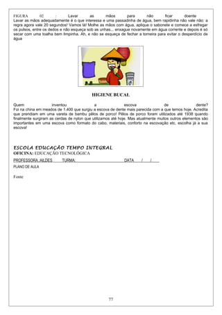 FIGURA 02 : Lavar as mãos para não ficar doente
Lavar as mãos adequadamente é o que interessa e uma passadinha de água, bem rapidinha não vale não: a
regra agora vale 20 segundos! Vamos lá! Molhe as mãos com água, aplique o sabonete e comece a esfregar
os pulsos, entre os dedos e não esqueça sob as unhas... enxague novamente em água corrente e depois é só
secar com uma toalha bem limpinha. Ah, e não se esqueça de fechar a torneira para evitar o desperdício de
água
HIGIENE BUCAL
Quem inventou a escova de dente?
Foi na china em meados de 1.400 que surgiu a escova de dente mais parecida com a que temos hoje. Acredita
que prendiam em uma vareta de bambu pêlos de porco! Pêlos de porco foram utilizados até 1938 quando
finalmente surgiram as cerdas de nylon que utilizamos até hoje. Mas atualmente muitos outros elementos são
importantes em uma escova como formato do cabo, materiais, conforto na escovação etc, escolha já a sua
escova!
ESCOLA EDUCAÇÃO TEMPO INTEGRAL
OFICINA: EDUCAÇÃO TECNOLÓGICA
PROFESSORA.:AILDES TURMA:_________________________DATA____/____/____
PLANO DE AULA
Fonte
77
 