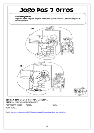 ESCOLA EDUCAÇÃO TEMPO INTEGRAL
OFICINA: EDUCAÇÃO TECNOLÓGICA
PROFESSORA.:AILDES TURMA:_________________________DATA____/____/____
PLANO DE AULA
Fonte: http://www.colgate.com.br/PDP/MundodaCrianca/BR/Images/dicas/dente_leite_colorir.jpg
78
 
