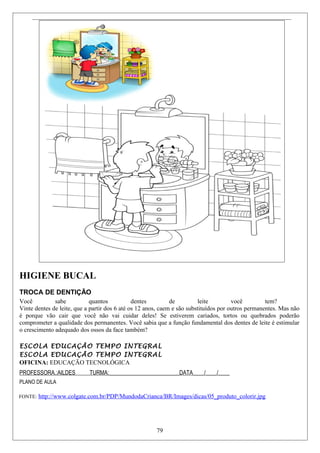 HIGIENE BUCAL
TROCA DE DENTIÇÃO
Você sabe quantos dentes de leite você tem?
Vinte dentes de leite, que a partir dos 6 até os 12 anos, caem e são substituídos por outros permanentes. Mas não
é porque vão cair que você não vai cuidar deles! Se estiverem cariados, tortos ou quebrados poderão
comprometer a qualidade dos permanentes. Você sabia que a função fundamental dos dentes de leite é estimular
o crescimento adequado dos ossos da face também?
ESCOLA EDUCAÇÃO TEMPO INTEGRAL
ESCOLA EDUCAÇÃO TEMPO INTEGRAL
OFICINA: EDUCAÇÃO TECNOLÓGICA
PROFESSORA.:AILDES TURMA:_________________________DATA____/____/____
PLANO DE AULA
FONTE: http://www.colgate.com.br/PDP/MundodaCrianca/BR/Images/dicas/05_produto_colorir.jpg
79
 