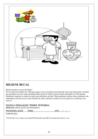 HIGIENE BUCAL
Quem inventou a escova de dente?
Foi na china em meados de 1.400 que surgiu a escova de dente mais parecida com a que temos hoje. Acredita
que prendiam em uma vareta de bambu pêlos de porco! Pêlos de porco foram utilizados até 1938 quando
finalmente surgiram as cerdas de nylon que utilizamos até hoje. Mas atualmente muitos outros elementos são
importantes em uma escova como formato do cabo, materiais, conforto na escovação etc, escolha já a sua
escova!
ESCOLA EDUCAÇÃO TEMPO INTEGRAL
OFICINA: EDUCAÇÃO TECNOLÓGICA
PROFESSORA.:AILDES TURMA:_________________________DATA____/____/____
PLANO DE AULA
FONTE:http://www.colgate.com.br/app/PDP/MundodaCrianca/BR/Curiosidades/Dicas/Dica11.cvsp
80
 