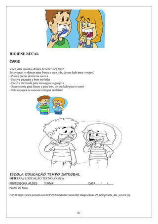 HIGIENE BUCAL
CÁRIE
Você sabe quantos dentes de leite você tem?
Escovando os dentes para frente e para trás, de um lado para o outro!
- Pouco creme dental na escova
- Escova pequena e bem molinha
- Escova inclinada para massagear a gengiva
- Suavemente para frente e para trás, de um lado para o outro
- Não esqueça de escovar a língua também!
ESCOLA EDUCAÇÃO TEMPO INTEGRAL
OFICINA: EDUCAÇÃO TECNOLÓGICA
PROFESSORA.:AILDES TURMA:_________________________DATA____/____/____
PLANO DE AULA
FONTE:http://www.colgate.com.br/PDP/MundodaCrianca/BR/Images/dicas/09_refrigerante_dez_colorir.jpg
82
 