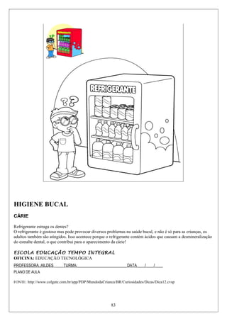 HIGIENE BUCAL
CÁRIE
Refrigerante estraga os dentes?
O refrigerante é gostoso mas pode provocar diversos problemas na saúde bucal, e não é só para as crianças, os
adultos também são atingidos. Isso acontece porque o refrigerante contém ácidos que causam a desmineralização
do esmalte dental, o que contribui para o aparecimento da cárie!
ESCOLA EDUCAÇÃO TEMPO INTEGRAL
OFICINA: EDUCAÇÃO TECNOLÓGICA
PROFESSORA.:AILDES TURMA:_________________________DATA____/____/____
PLANO DE AULA
FONTE: http://www.colgate.com.br/app/PDP/MundodaCrianca/BR/Curiosidades/Dicas/Dica12.cvsp
83
 