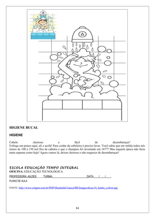 HIGIENE BUCAL
HIGIENE
Cabelo cheiroso e fácil de desembaraçar!
Esfrega um pouco aqui, ali e acolá! Para cuidar da cabeleira é preciso lavar. Você sabia que em média todos nós
temos de 100 a 150 mil fios de cabelos e que o shampoo foi inventado em 1877? Mas naquela época não fazia
tanta espuma como hoje! Agora vamos lá, deixar cheiroso e não esquecer de desembaraçar!
ESCOLA EDUCAÇÃO TEMPO INTEGRAL
OFICINA: EDUCAÇÃO TECNOLÓGICA
PROFESSORA.:AILDES TURMA:_________________________DATA____/____/____
PLANO DE AULA
FONTE: http://www.colgate.com.br/PDP/MundodaCrianca/BR/Images/dicas/16_banho_colorir.jpg
84
 