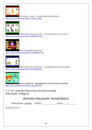 AS VOGAIS – AEIOU – ALFABETIZAÇAO DIVERTIDA
https://www.youtube.com/watch?v=VJ31nf_TOGc
VIDEO EDUCATIVO INFANTIL – ALFABETIZAÇAO FA FE FI FO FU
https://www.youtube.com/watch?v=O5B095wC9iA
COELHO SABIDO 34 MINUTOS
https://www.youtube.com/watch?v=nZE8SkxAYYQ
VIDEO EDUCATIVO INFANTIL – ALFABETIZAÇAO DA DE DI DO DU
https://www.youtube.com/watch?v=Fvu9DA2jSFE
ANA E AS FRUTAS – HISTORINHA E CLIPE MUSICAL INFANTIL
https://www.youtube.com/watch?v=img_qOvUklo
E. E. Dr. José do Patrocínio da Silva Pontes
Educação Integral
OFICINA EDUCAÇÃO TECNOLÓGICA
PROFESSORA: AILDES TURMA: _______________ DATA: ____/____/____
PLANO DE AULA
88
 