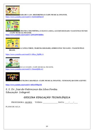 SARA DE 1 A 10 - HISTORINHA E CLIPE MUSICAL INFANTIL
https://www.youtube.com/watch?v=GnGGddSJpw0
CIRANDA CIRANDINHA, O CRAVO E A ROSA, ALECRIM DOURADO- VIAGEM PELO MUNDO
- CLIPE MUSICAL INFANTIL
https://www.youtube.com/watch?v=u5NGDWXRHIw
A CANOA VIROU, MARCHA SOLDADO, ATIREI O PAU NO GATO – VIAGEM PELO
BRASIL
https://www.youtube.com/watch?v=hKac_OpBK-A
JUCA E O SAPO - CLIPE MUSICAL INFANTIL
https://www.youtube.com/watch?v=Oumu0jbKvsU
FUNK DO CARAMELO - CLIPE MUSICAL INFANTIL –VEM DANÇAR COM A GENTE!
https://www.youtube.com/watch?v=ldXwFPDqUIE
E. E. Dr. José do Patrocínio da Silva Pontes
Educação Integral
OFICINA EDUCAÇÃO TECNOLÓGICA
PROFESSORA: AILDES TURMA: _______________ DATA: ____/____/____
PLANO DE AULA
89
 