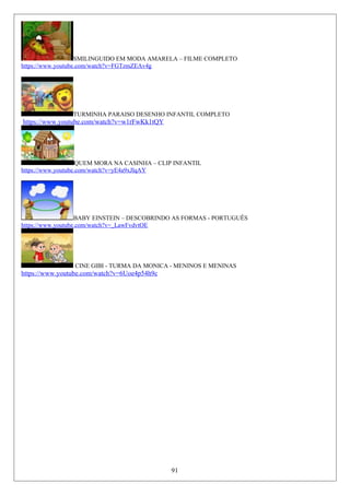 SMILINGUIDO EM MODA AMARELA – FILME COMPLETO
https://www.youtube.com/watch?v=FGTzmZEAv4g
TURMINHA PARAISO DESENHO INFANTIL COMPLETO
https://www.youtube.com/watch?v=w1rFwKk1tQY
QUEM MORA NA CASINHA – CLIP INFANTIL
https://www.youtube.com/watch?v=yE4a9xJlqAY
BABY EINSTEIN – DESCOBRINDO AS FORMAS - PORTUGUÊS
https://www.youtube.com/watch?v=_LawFvdvtOE
CINE GIBI - TURMA DA MONICA - MENINOS E MENINAS
https://www.youtube.com/watch?v=6Uoe4p54h9c
91
 