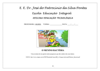 E. E. Dr. José do Patrocínio da Silva Pontes
Escola Educação Integral
OFICINA EDUCAÇÃO TECNOLÓGICA
PROFESSORA: AILDES TURMA: _______________ DATA: ____/____/____
O MENINO BACTÉRIA
Uma aventura de um garoto muito preguiçoso que não cuidava dos seus dentes.
FONTE: http://www.colgate.com.br/PDP/MundodaCrianca/BR_v2/images/stories/pdf/Menino_Bacteria.pdf
92
 