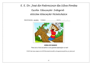 E. E. Dr. José do Patrocínio da Silva Pontes
Escola Educação Integral
OFICINA EDUCAÇÃO TECNOLÓGICA
PROFESSORA: AILDES TURMA: _______________ DATA: ____/____/____
HORA DO BANHO
Para Léo a hora do banho é uma grande exploração no mar!
FONTE:http://www.colgate.com.br/PDP/MundodaCrianca/BR_v2/images/stories/pdf/Hora_do_Banho.pdf
97
 