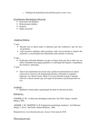 o Validação da importância das proteínas para os seres vivos.


Procedimentos Metodológicos Discussão
   • Exposição oral dialógica
   • Demonstração didática
   • Pesquisa
   • Mapa conceitual




Seqüência Didática:

1ª aula:
     • Discutir com os alunos quais os alimentos que eles conhecem e que são ricos
         em proteínas.
     • Aula expositiva dialógica sobre proteínas, onde será mostrando as funções das
         proteínas e a classificação dos aminoácidos entre naturais e essências.

2ª aula:
    • Explicação utilizando dinâmica em que os alunos terão que dar as mãos uns aos
         outros simulando uma ligação peptídica. E a definição das funções e importância
         das enzimas e anticorpos.
3ª aula:

   •   Através de experimento em sala de aula a professora demonstrará aos alunos
       como ocorre o processo de desnaturação protéica, utilizando os seguintes
       materiais: ovo, álcool e prato. Onde o ovo será colocado no prato e lançado
       sobre ele o álcool comum, que será capaz de desnaturar a proteína presente no
       ovo.


Avaliação:
   • Qualitativa (observando a participação do aluno no decorrer da aula)

Referências :

COOPER, G. M., A célula uma abordagem molecular, 2ed. Porto Alegre: Artmed
Editora, 2001.

AMABIS, J. M., MARTHO, G. R.,Fundamentos da biologia moderna / José Mariano
Edição 3. ed.rev. ,São Paulo, Editora Moderna, 2002.

Disponível em: www.brasilescola.com .Acesso 18 de maio de 2010


Observação pós aula:
 