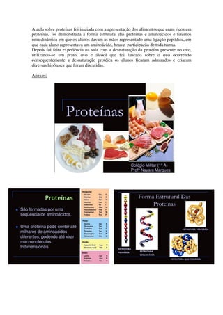 A aula sobre proteínas foi iniciada com a apresentação dos alimentos que eram ricos em
     proteínas, foi demonstrada a forma estrutural das proteínas e aminoácidos e fizemos
     uma dinâmica em que os alunos davam as mãos representado uma ligação peptídica, em
     que cada aluno representava um aminoácido, houve participação de toda turma.
     Depois foi feita experiência na sala com a desnaturação da proteína presente no ovo,
     utilizando-se um prato, ovo e álcool que foi lançado sobre o ovo ocorrendo
     consequentemente a desnaturação protéica os alunos ficaram admirados e criaram
     diversas hipóteses que foram discutidas.

     Anexos:




                       Proteínas


                                                               Colégio Militar (1º A)
                                                               Profª Nayara Marques




                                                                   Forma Estrutural Das
                                                                        Proteínas
São formadas por uma
seqüência de aminoácidos.

Uma proteína pode conter até
                                                                                                ESTRUTURA TERCIÁRIA
milhares de aminoácidos
diferentes, podendo até virar
macromoléculas
tridimensionais.                                   ESTRUTURA
                                                                   ESTRUTURA
                                                   PRIMÁRIA
                                                                   SECUNDÁRIA

                                                                                        ESTRUTURA QUATERNÁRIA
 