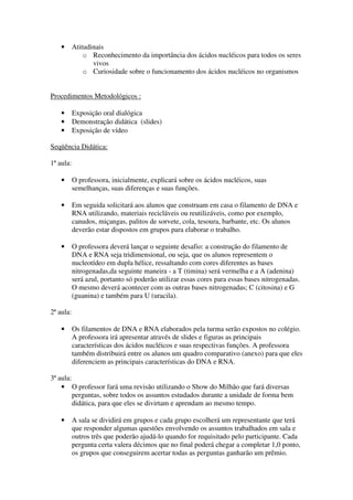 •      Atitudinais
               o Reconhecimento da importância dos ácidos nucléicos para todos os seres
                  vivos
               o Curiosidade sobre o funcionamento dos ácidos nucléicos no organismos


Procedimentos Metodológicos :

    •      Exposição oral dialógica
    •      Demonstração didática (slides)
    •      Exposição de vídeo

Seqüência Didática:

1ª aula:

    •      O professora, inicialmente, explicará sobre os ácidos nucléicos, suas
           semelhanças, suas diferenças e suas funções.

    •      Em seguida solicitará aos alunos que construam em casa o filamento de DNA e
           RNA utilizando, materiais recicláveis ou reutilizáveis, como por exemplo,
           canudos, miçangas, palitos de sorvete, cola, tesoura, barbante, etc. Os alunos
           deverão estar dispostos em grupos para elaborar o trabalho.

    •      O professora deverá lançar o seguinte desafio: a construção do filamento de
           DNA e RNA seja tridimensional, ou seja, que os alunos representem o
           nucleotídeo em dupla hélice, ressaltando com cores diferentes as bases
           nitrogenadas,da seguinte maneira - a T (timina) será vermelha e a A (adenina)
           será azul, portanto só poderão utilizar essas cores para essas bases nitrogenadas.
           O mesmo deverá acontecer com as outras bases nitrogenadas; C (citosina) e G
           (guanina) e também para U (uracila).

2ª aula:

    •      Os filamentos de DNA e RNA elaborados pela turma serão expostos no colégio.
           A professora irá apresentar através de slides e figuras as principais
           características dos ácidos nucléicos e suas respectivas funções. A professora
           também distribuirá entre os alunos um quadro comparativo (anexo) para que eles
           diferenciem as principais características do DNA e RNA.

3ª aula:
    • O professor fará uma revisão utilizando o Show do Milhão que fará diversas
         perguntas, sobre todos os assuntos estudados durante a unidade de forma bem
         didática, para que eles se divirtam e aprendam ao mesmo tempo.

    •      A sala se dividirá em grupos e cada grupo escolherá um representante que terá
           que responder algumas questões envolvendo os assuntos trabalhados em sala e
           outros três que poderão ajudá-lo quando for requisitado pelo participante. Cada
           pergunta certa valera décimos que no final poderá chegar a completar 1,0 ponto,
           os grupos que conseguirem acertar todas as perguntas ganharão um prêmio.
 