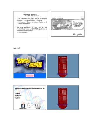 Vamos pensar...
  • Qual a ligação mais difícil de ser quebrada?
    Adenina – Timina ou Guanina – Citosina?
     – R: Guanina – Citosina por estarem ligadas por 3
       pontes de hidrogênio.


  • Se uma seqüência de uma fita de poli
    nucleotídeos fosse AATCCATGT, qual seria o
    filamento complementar?
     – R: TTAGGTACA.
                                                         Obrigada!




Anexo 2.




                    CLIQUE AQUI PARA
                     INICIAR O JOGO




 A substância química mais abundante em um ser
 vivo é…

 (A) Água
 (B) Açúcar
 (C) DNA




        UNIVERSITÁRIOS                 PLATÉIA
 