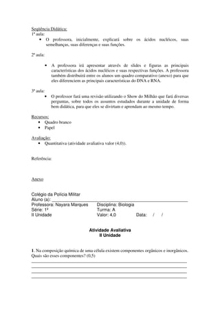 Seqüência Didática:
1ª aula:
     • O professora, inicialmente, explicará sobre os ácidos nucléicos, suas
         semelhanças, suas diferenças e suas funções.

2ª aula:

           •   A professora irá apresentar através de slides e figuras as principais
               características dos ácidos nucléicos e suas respectivas funções. A professora
               também distribuirá entre os alunos um quadro comparativo (anexo) para que
               eles diferenciem as principais características do DNA e RNA.

3ª aula:
        •      O professor fará uma revisão utilizando o Show do Milhão que fará diversas
               perguntas, sobre todos os assuntos estudados durante a unidade de forma
               bem didática, para que eles se divirtam e aprendam ao mesmo tempo.

Recursos:
   • Quadro branco
   • Papel

Avaliação:
   • Quantitativa (atividade avaliativa valor (4,0)).


Referência:



Anexo


Colégio da Polícia Militar
Aluno (a): _______________________________________________________
Professora: Nayara Marques   Disciplina: Biologia
Série: 1º                    Turma: A
II Unidade                   Valor: 4,0           Data: / /


                                    Atividade Avaliativa
                                         II Unidade


1. Na composição química de uma célula existem componentes orgânicos e inorgânicos.
Quais são esses componentes? (0,5)
______________________________________________________________________
______________________________________________________________________
______________________________________________________________________
______________________________________________________________________
 