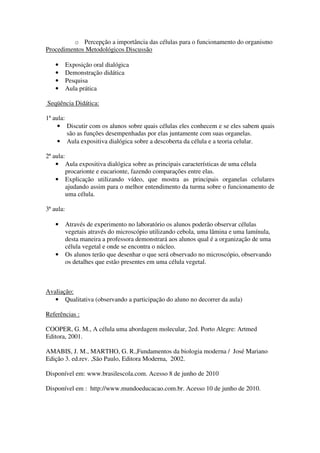 o Percepção a importância das células para o funcionamento do organismo
Procedimentos Metodológicos Discussão

    •      Exposição oral dialógica
    •      Demonstração didática
    •      Pesquisa
    •      Aula prática

Seqüência Didática:

1ª aula:
     • Discutir com os alunos sobre quais células eles conhecem e se eles sabem quais
         são as funções desempenhadas por elas juntamente com suas organelas.
     • Aula expositiva dialógica sobre a descoberta da célula e a teoria celular.

2ª aula:
    • Aula expositiva dialógica sobre as principais características de uma célula
         procarionte e eucarionte, fazendo comparações entre elas.
    • Explicação utilizando vídeo, que mostra as principais organelas celulares
         ajudando assim para o melhor entendimento da turma sobre o funcionamento de
         uma célula.

3ª aula:

    •      Através de experimento no laboratório os alunos poderão observar células
           vegetais através do microscópio utilizando cebola, uma lâmina e uma lamínula,
           desta maneira a professora demonstrará aos alunos qual é a organização de uma
           célula vegetal e onde se encontra o núcleo.
    •      Os alunos terão que desenhar o que será observado no microscópio, observando
           os detalhes que estão presentes em uma célula vegetal.



Avaliação:
   • Qualitativa (observando a participação do aluno no decorrer da aula)

Referências :

COOPER, G. M., A célula uma abordagem molecular, 2ed. Porto Alegre: Artmed
Editora, 2001.

AMABIS, J. M., MARTHO, G. R.,Fundamentos da biologia moderna / José Mariano
Edição 3. ed.rev. ,São Paulo, Editora Moderna, 2002.

Disponível em: www.brasilescola.com. Acesso 8 de junho de 2010

Disponível em : http://www.mundoeducacao.com.br. Acesso 10 de junho de 2010.
 