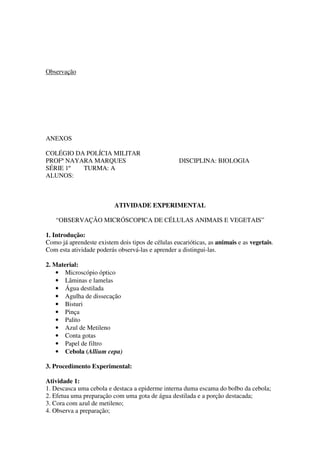 Observação




ANEXOS

COLÉGIO DA POLÍCIA MILITAR
PROFª NAYARA MARQUES                               DISCIPLINA: BIOLOGIA
SÉRIE 1º  TURMA: A
ALUNOS:



                          ATIVIDADE EXPERIMENTAL

   “OBSERVAÇÃO MICRÓSCOPICA DE CÉLULAS ANIMAIS E VEGETAIS”

1. Introdução:
Como já aprendeste existem dois tipos de células eucarióticas, as animais e as vegetais.
Com esta atividade poderás observá-las e aprender a distingui-las.

2. Material:
    • Microscópio óptico
    • Lâminas e lamelas
    • Água destilada
    • Agulha de dissecação
    • Bisturi
    • Pinça
    • Palito
    • Azul de Metileno
    • Conta gotas
    • Papel de filtro
    • Cebola (Allium cepa)

3. Procedimento Experimental:

Atividade 1:
1. Descasca uma cebola e destaca a epiderme interna duma escama do bolbo da cebola;
2. Efetua uma preparação com uma gota de água destilada e a porção destacada;
3. Cora com azul de metileno;
4. Observa a preparação;
 