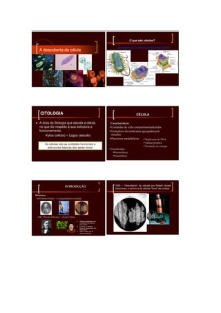 __________________________________________________________________

                                                                                                O que são células?

                                                                                   As células são a unidade fundamental da vida
    A descoberta da célula




     CITOLOGIA                                                                                       CÉLULA

    A área da Biologia que estuda a célula,                                  Características
    no que diz respeito à sua estrutura e                                    Unidades de vida compartimentalizadas
    funcionamento.                                                           Complexo de moléculas agrupadas por
        Kytos (célula) + Logos (estudo)                                      funções
                                                                             Processos metabólicos:   Replicação de DNA
                                                                                                             Síntese protéica
          As células são as unidades funcionais e
                                                                                                             Produção de energia
            estruturais básicas dos seres vivos!                             Classificação:
                                                                                Procarióticas
                                                                                Eucarióticas




                              INTRODUÇÃO
                              INTRODUÇ                                           1655 – “Descoberta” de células por Robert Hooke
                                                                                 (descreveu a estrutura de células "fixas" da cortiça)

 Histórico
  1665: Robert Hooke → Compartimentos (Células)




   1840: Theodor Schwann → Teoria Celular

                                            1.   Todos os organismos são
                                                 constituídos de uma ou
                                                 mais células
                                            2.   A célula é a unidade
                                                 básica de organização dos
                                                 organismos
                                            3.   Toda a célula vem de
                                                 outra preexistente
 