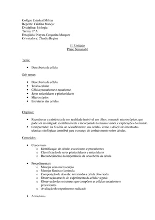 Colégio Estadual Militar
Regente: Cristina Mançur
Disciplina: Biologia
Turma: 1º A
Estagiária: Nayara Cerqueira Marques
Orientadora: Claudia Regina

                                       III Unidade
                                     Plano Semanal 6


Tema:

   •    Descoberta da célula

Sub-temas:

   •    Descoberta da célula
   •    Teoria celular
   •    Célula procarionte e eucarionte
   •    Seres unicelulares e pluricelulares
   •    Microscópios
   •    Estruturas das células


Objetivo:

   •    Reconhecer a existência de um realidade invisível aos olhos, o mundo microscópico, que
        pode ser investigado cientificamente e incorporado às nossas visões e explicações do mundo.
   •    Compreender, na história de descobrimento das células, como o desenvolvimento das
        técnicas citológicas contribui para o avanço do conhecimento sobre células.

Conteúdos:

   •    Conceituais
           o Identificação de células eucariontes e procariontes
           o Classificação de seres pluricelulares e unicelulares
           o Reconhecimento da importância da descoberta da célula

   •    Procedimentais
           o Manejar com microscópio
           o Manejar lâmina e lamínula
           o Composição de desenho retratando a célula observada
           o Observação através do experimento da célula vegetal
           o Observação das estruturas que compõem as células eucarionte e
               procariontes
           o Avaliação do experimento realizado

   •    Atitudinais
 