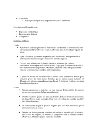 •      Atitudinais
               o Validação da importância da permeabilidade da membrana


Procedimentos Metodológicos :

    •      Exposição oral dialógica
    •      Demonstração didática
    •      Aula prática

Seqüência Didática:

1ª aula:
     • A professora fará sua apresentação para classe e eles também se apresentarão, com
         um breve comentário sobre seus objetivos (de vida), e assim reconhecer o perfil da
         turma.

    •       Após a dinâmica, o conteúdo programático da unidade será lhes apresentado e
           também as formas de avaliação, sendo estes trabalhos e prova.

    •      Ocorrerá uma aula expositiva dialógica sobre os alimentos que contém
           carboidratos, a sua importância e classificação. Logo após, os alunos irão assistir a
           um vídeo com a música/paródia Carboidratos, onde lhes serão entregues as letras
           para que acompanhem assistindo e também cantando.


    •      O professor deverá ter discutido sobre o amido e sua importância. Pedirei para
           formarem grupos de cinco alunos. Solicitar, que os alunos tragam alimentos (2
           diferentes, no mínimo, para cada grupo da classe). O objetivo é verificar a presença
           do amido nos alimentos.

2ª aula:
           •   Separar previamente os materiais em cada bancada do laboratório, de maneira
               que os grupos possam trabalhar adequadamente.

           •   Orientar os alunos quanto aos tipos de alimento. Sólidos devem ser dissolvidos
               em água. Depois, medir a solução obtida com a proveta e, em seguida, transferir
               para o tubo de ensaio.

           •   Os alunos devem pingar 10 gotas do reagente para cada 5 ml da solução que se
               encontra no tubo de ensaio.

           •   Orientar os alunos para que observem as mudanças na coloração da solução,
               após o uso do reagente, de maneira a compará-la com o alimento-controle.
               Observar as diferentes reações e anotar o resultado.
 