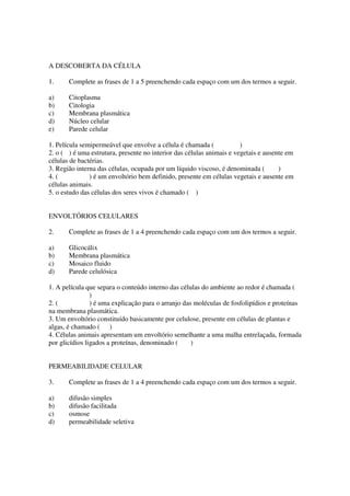 A DESCOBERTA DA CÉLULA

1.     Complete as frases de 1 a 5 preenchendo cada espaço com um dos termos a seguir.

a)     Citoplasma
b)     Citologia
c)     Membrana plasmática
d)     Núcleo celular
e)     Parede celular

1. Película semipermeável que envolve a célula é chamada (             )
2. o ( ) é uma estrutura, presente no interior das células animais e vegetais e ausente em
células de bactérias.
3. Região interna das células, ocupada por um líquido viscoso, é denominada (        )
4. (           ) é um envoltório bem definido, presente em células vegetais e ausente em
células animais.
5. o estudo das células dos seres vivos é chamado ( )


ENVOLTÓRIOS CELULARES

2.     Complete as frases de 1 a 4 preenchendo cada espaço com um dos termos a seguir.

a)     Glicocálix
b)     Membrana plasmática
c)     Mosaico fluido
d)     Parede celulósica

1. A película que separa o conteúdo interno das células do ambiente ao redor é chamada (
                )
2. (            ) é uma explicação para o arranjo das moléculas de fosfolipídios e proteínas
na membrana plasmática.
3. Um envoltório constituído basicamente por celulose, presente em células de plantas e
algas, é chamado ( )
4. Células animais apresentam um envoltório semelhante a uma malha entrelaçada, formada
por glicídios ligados a proteínas, denominado (      )


PERMEABILIDADE CELULAR

3.     Complete as frases de 1 a 4 preenchendo cada espaço com um dos termos a seguir.

a)     difusão simples
b)     difusão facilitada
c)     osmose
d)     permeabilidade seletiva
 