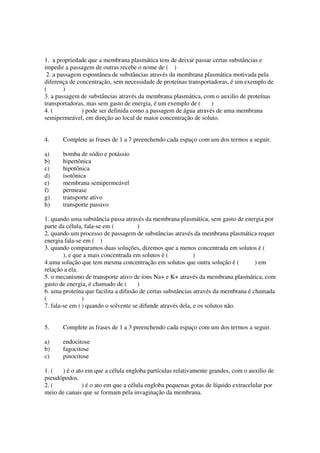 1. a propriedade que a membrana plasmática tem de deixar passar certas substâncias e
impedir a passagem de outras recebe o nome de ( )
 2. a passagem espontânea de substâncias através da membrana plasmática motivada pela
diferença de concentração, sem necessidade de proteínas transportadoras, é um exemplo de
(       )
3. a passagem de substâncias através da membrana plasmática, com o auxilio de proteínas
transportadoras, mas sem gasto de energia, é um exemplo de (     )
4. (           ) pode ser definida como a passagem de água através de uma membrana
semipermeável, em direção ao local de maior concentração de soluto.


4.     Complete as frases de 1 a 7 preenchendo cada espaço com um dos termos a seguir.

a)     bomba de sódio e potássio
b)     hipertônica
c)     hipotônica
d)     isotônica
e)     membrana semipermeável
f)     permease
g)     transporte ativo
h)     transporte passivo

1. quando uma substância passa através da membrana plasmática, sem gasto de energia por
parte da célula, fala-se em (         )
2. quando um processo de passagem de substâncias através da membrana plasmática requer
energia fala-se em ( )
3. quando comparamos duas soluções, dizemos que a menos concentrada em solutos é (
        ), e que a mais concentrada em solutos é (           )
4.uma solução que tem mesma concentração em solutos que outra solução é (           ) em
relação a ela.
5. o mecanismo de transporte ativo de íons Na+ e K+ através da membrana plasmática, com
gasto de energia, é chamado de (      )
6. uma proteína que facilita a difusão de certas substâncias através da membrana é chamada
(               )
7. fala-se em ( ) quando o solvente se difunde através dela, e os solutos não.


5.     Complete as frases de 1 a 3 preenchendo cada espaço com um dos termos a seguir.

a)     endocitose
b)     fagocitose
c)     pinocitose

1. (  ) é o ato em que a célula engloba partículas relativamente grandes, com o auxilio de
pseudópodos.
2. (          ) é o ato em que a célula engloba pequenas gotas de líquido extracelular por
meio de canais que se formam pela invaginação da membrana.
 